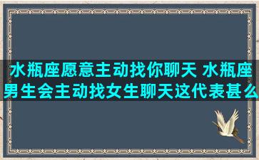 水瓶座愿意主动找你聊天 水瓶座男生会主动找女生聊天这代表甚么，绝